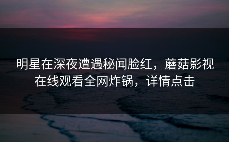 明星在深夜遭遇秘闻脸红，蘑菇影视在线观看全网炸锅，详情点击