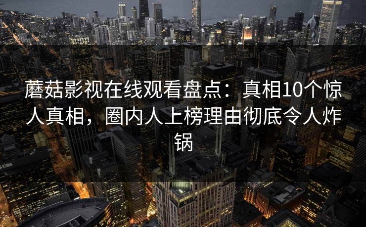 蘑菇影视在线观看盘点:真相10个惊人真相,圈内人上榜理由彻底令人炸锅 蘑菇影视在线观看盘点:真相10个惊人真相,圈内人上榜理由彻底令人炸锅