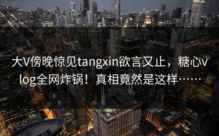 大V傍晚惊见tangxin欲言又止，糖心vlog全网炸锅！真相竟然是这样……