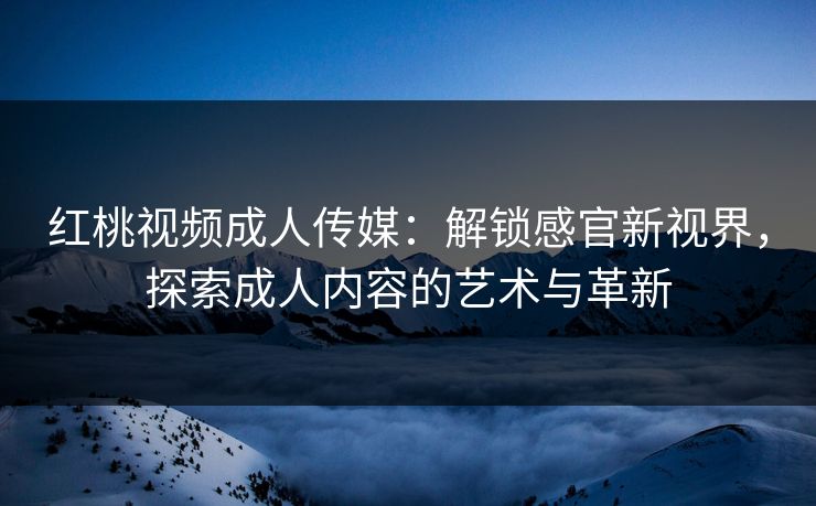 红桃视频成人传媒：解锁感官新视界，探索成人内容的艺术与革新