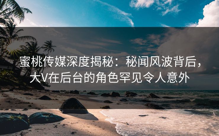 蜜桃传媒深度揭秘：秘闻风波背后，大V在后台的角色罕见令人意外