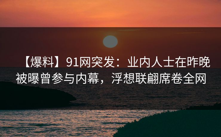 【爆料】91网突发：业内人士在昨晚被曝曾参与内幕，浮想联翩席卷全网