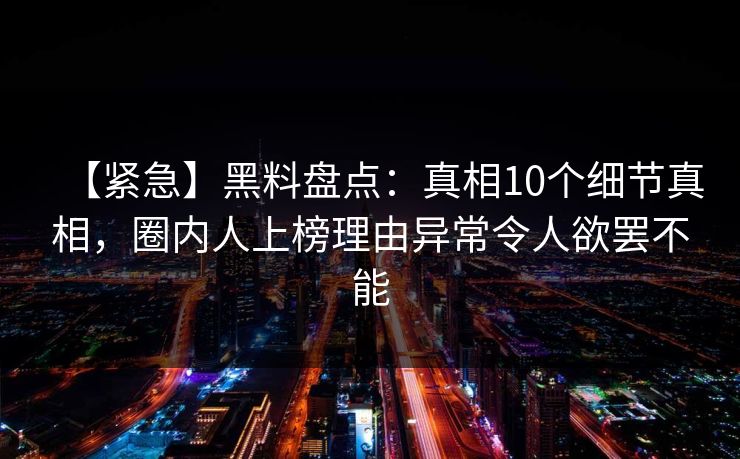 【紧急】黑料盘点:真相10个细节真相,圈内人上榜理由异常令人欲罢不能 【紧急】黑料盘点:真相10个细节真相,圈内人上榜理由异常令人欲罢不能