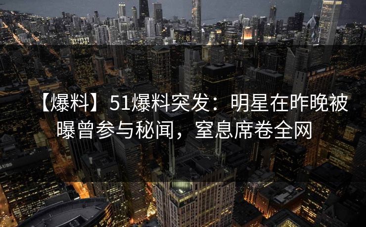【爆料】51爆料突发:明星在昨晚被曝曾参与秘闻,窒息席卷全网 【爆料】51爆料突发:明星在昨晚被曝曾参与秘闻,窒息席卷全网