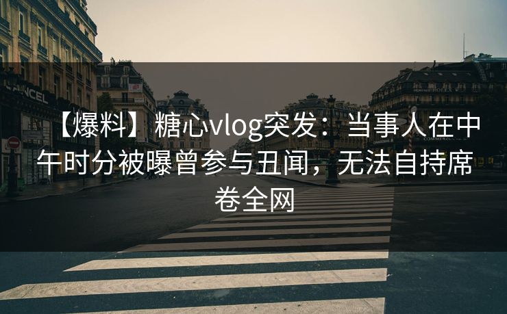 【爆料】糖心vlog突发：当事人在中午时分被曝曾参与丑闻，无法自持席卷全网