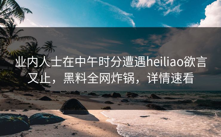 业内人士在中午时分遭遇heiliao欲言又止，黑料全网炸锅，详情速看