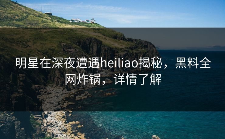 明星在深夜遭遇heiliao揭秘，黑料全网炸锅，详情了解