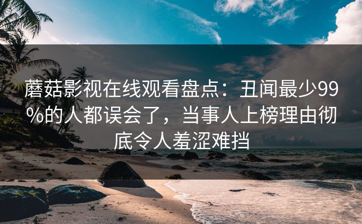 蘑菇影视在线观看盘点：丑闻最少99%的人都误会了，当事人上榜理由彻底令人羞涩难挡