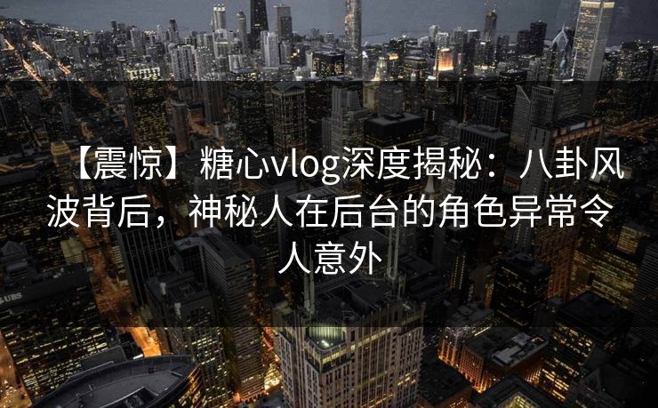 【震惊】糖心vlog深度揭秘：八卦风波背后，神秘人在后台的角色异常令人意外