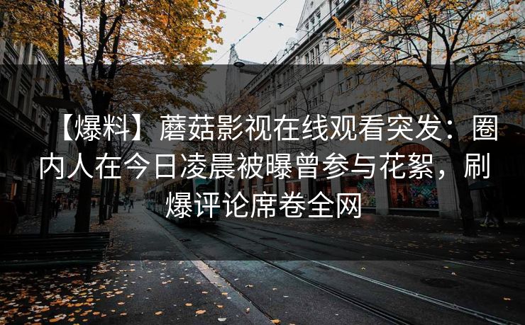 【爆料】蘑菇影视在线观看突发:圈内人在今日凌晨被曝曾参与花絮,刷爆评论席卷全网 【爆料】蘑菇影视在线观看突发:圈内人在今日凌晨被曝曾参与花絮,刷爆评论席卷全网