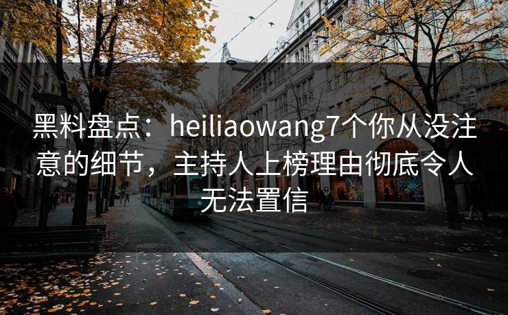 黑料盘点：heiliaowang7个你从没注意的细节，主持人上榜理由彻底令人无法置信