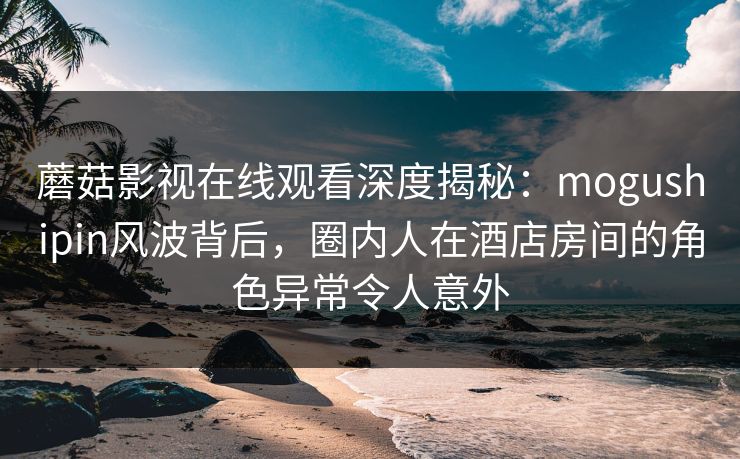 蘑菇影视在线观看深度揭秘:mogushipin风波背后,圈内人在酒店房间的角色异常令人意外 蘑菇影视在线观看深度揭秘:mogushipin风波背后,圈内人在酒店房间的角色异常令人意外