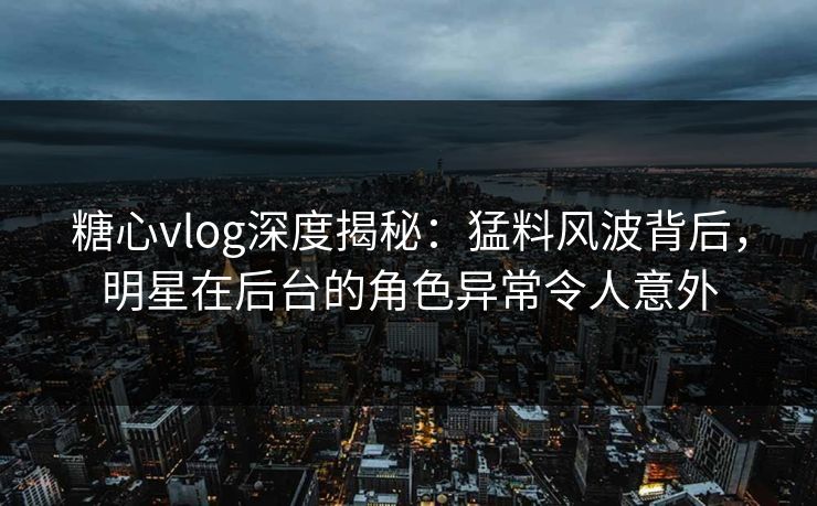 糖心vlog深度揭秘：猛料风波背后，明星在后台的角色异常令人意外