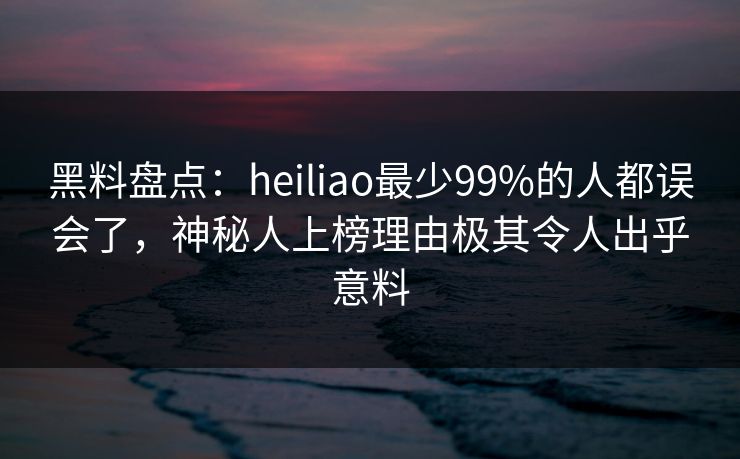 黑料盘点：heiliao最少99%的人都误会了，神秘人上榜理由极其令人出乎意料