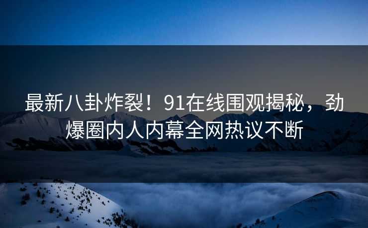 最新八卦炸裂！91在线围观揭秘，劲爆圈内人内幕全网热议不断