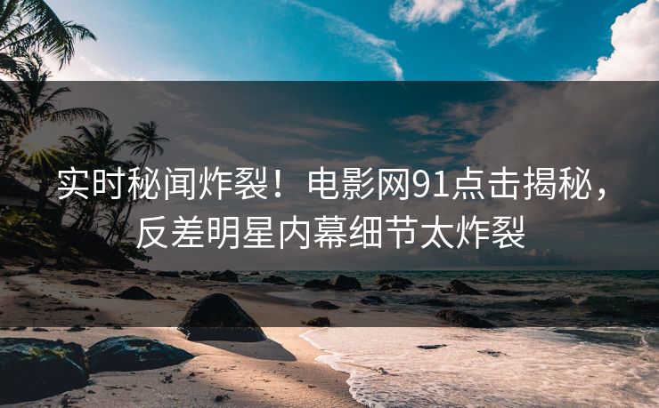 实时秘闻炸裂！电影网91点击揭秘，反差明星内幕细节太炸裂