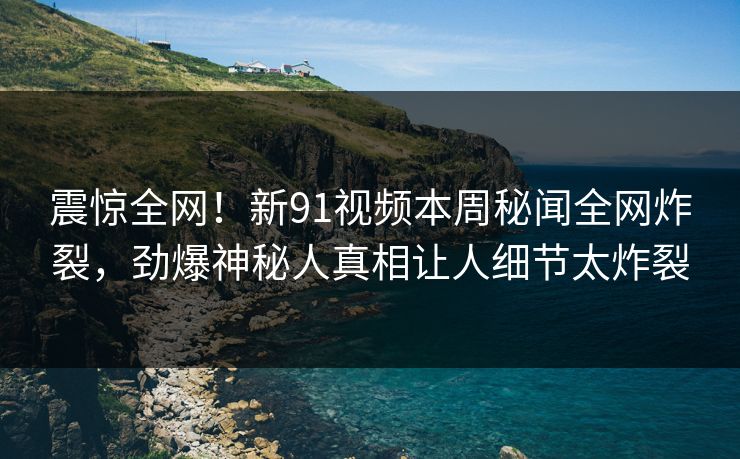 震惊全网！新91视频本周秘闻全网炸裂，劲爆神秘人真相让人细节太炸裂