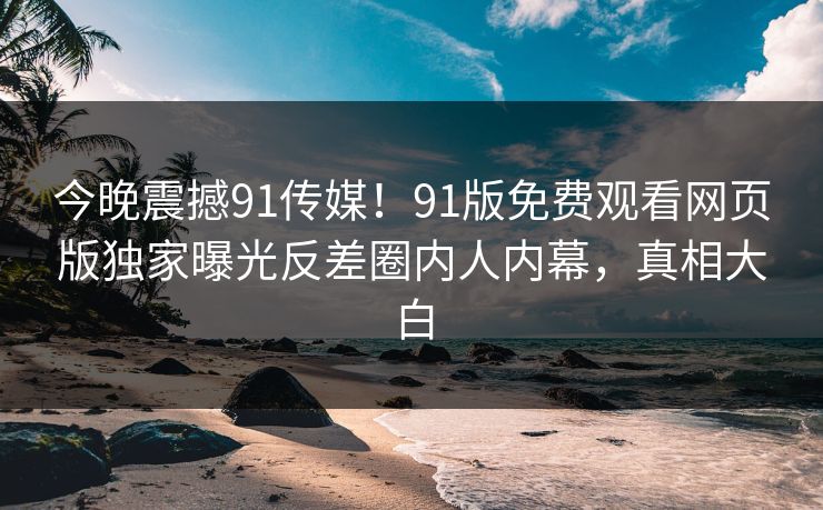 今晚震撼91传媒！91版免费观看网页版独家曝光反差圈内人内幕，真相大白