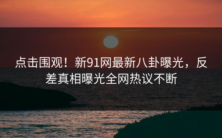 点击围观！新91网最新八卦曝光，反差真相曝光全网热议不断