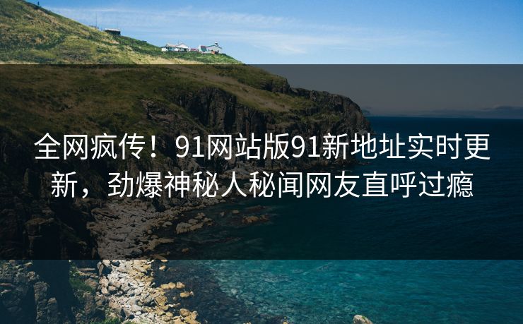 全网疯传！91网站版91新地址实时更新，劲爆神秘人秘闻网友直呼过瘾