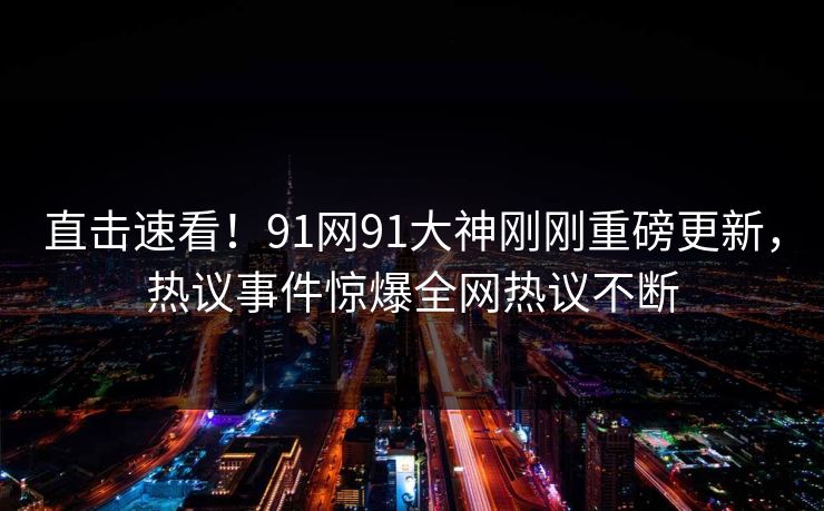 直击速看！91网91大神刚刚重磅更新，热议事件惊爆全网热议不断