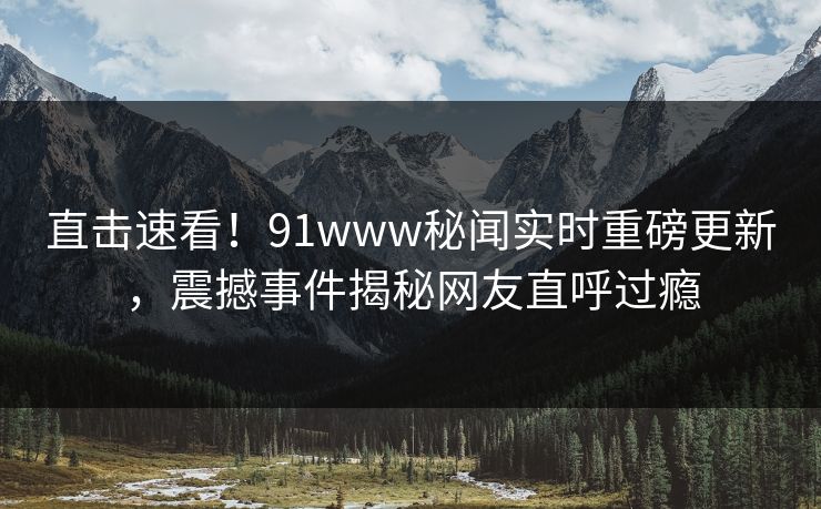 直击速看！91www秘闻实时重磅更新，震撼事件揭秘网友直呼过瘾