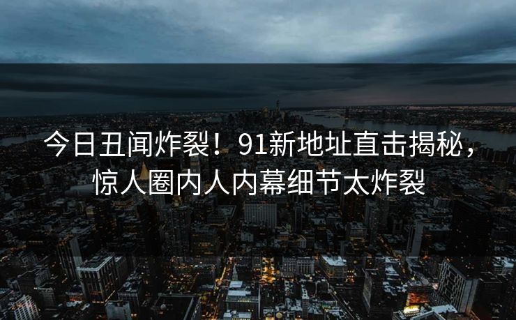 今日丑闻炸裂!91新地址直击揭秘,惊人圈内人内幕细节太炸裂