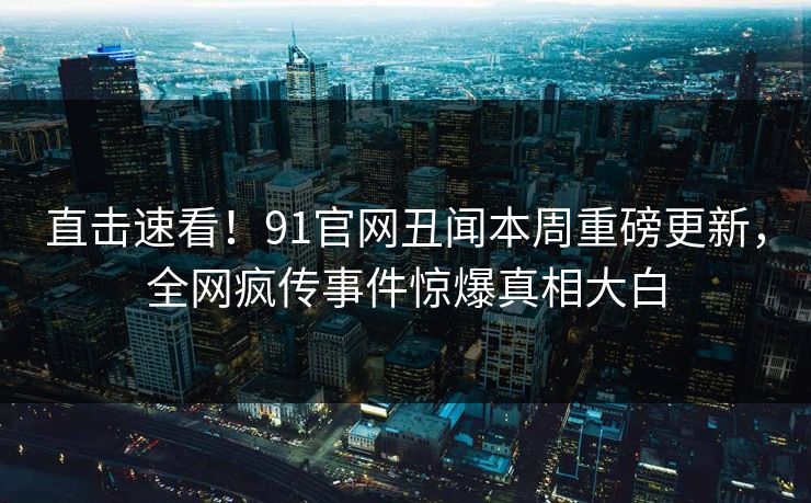 直击速看！91官网丑闻本周重磅更新，全网疯传事件惊爆真相大白