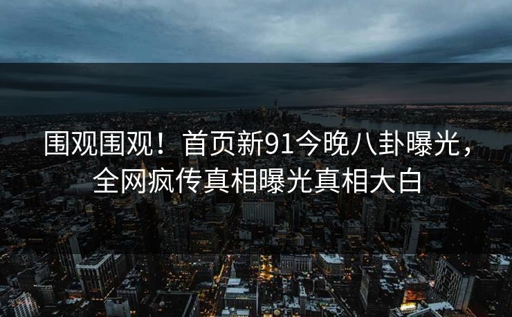 围观围观！首页新91今晚八卦曝光，全网疯传真相曝光真相大白