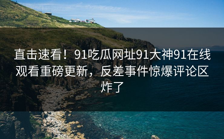 直击速看！91吃瓜网址91大神91在线观看重磅更新，反差事件惊爆评论区炸了