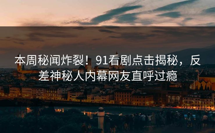 本周秘闻炸裂！91看剧点击揭秘，反差神秘人内幕网友直呼过瘾