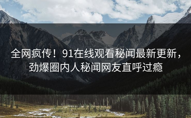 全网疯传！91在线观看秘闻最新更新，劲爆圈内人秘闻网友直呼过瘾