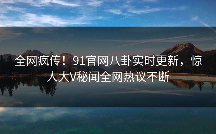 全网疯传！91官网八卦实时更新，惊人大V秘闻全网热议不断