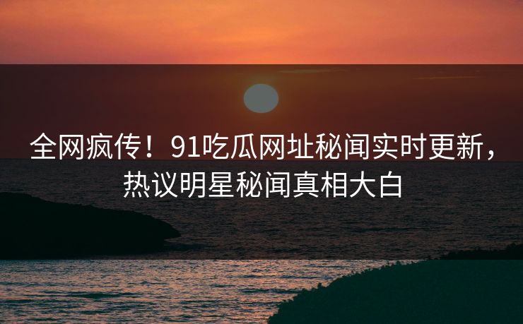 全网疯传！91吃瓜网址秘闻实时更新，热议明星秘闻真相大白