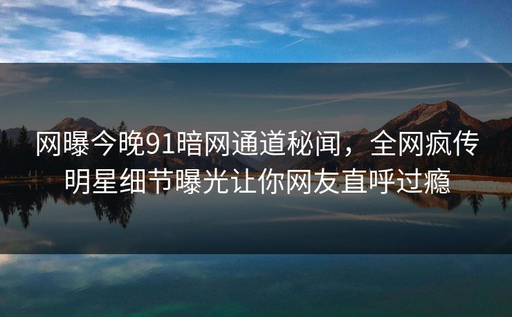 网曝今晚91暗网通道秘闻，全网疯传明星细节曝光让你网友直呼过瘾