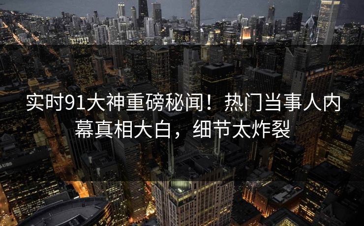 实时91大神重磅秘闻！热门当事人内幕真相大白，细节太炸裂