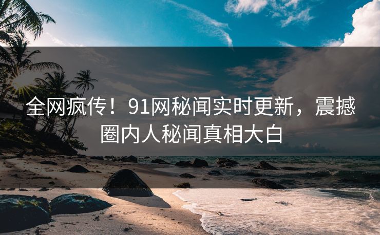 全网疯传！91网秘闻实时更新，震撼圈内人秘闻真相大白