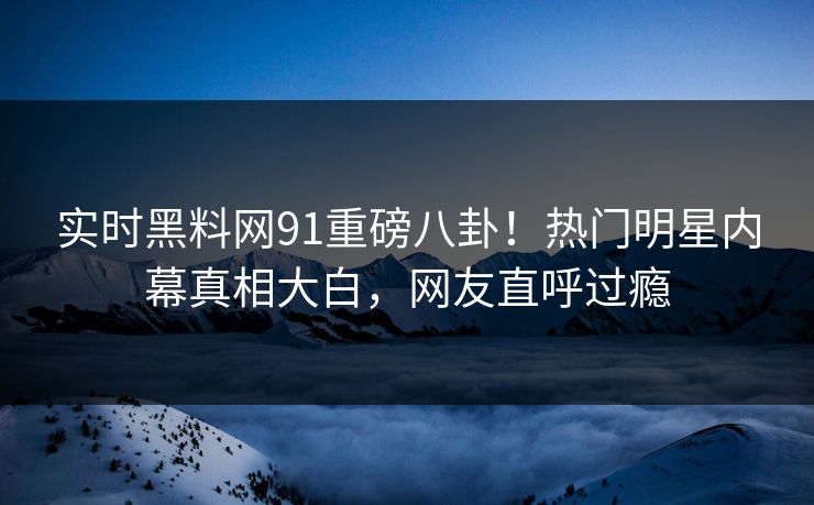 实时黑料网91重磅八卦！热门明星内幕真相大白，网友直呼过瘾