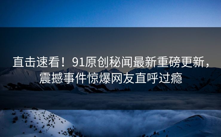 直击速看！91原创秘闻最新重磅更新，震撼事件惊爆网友直呼过瘾