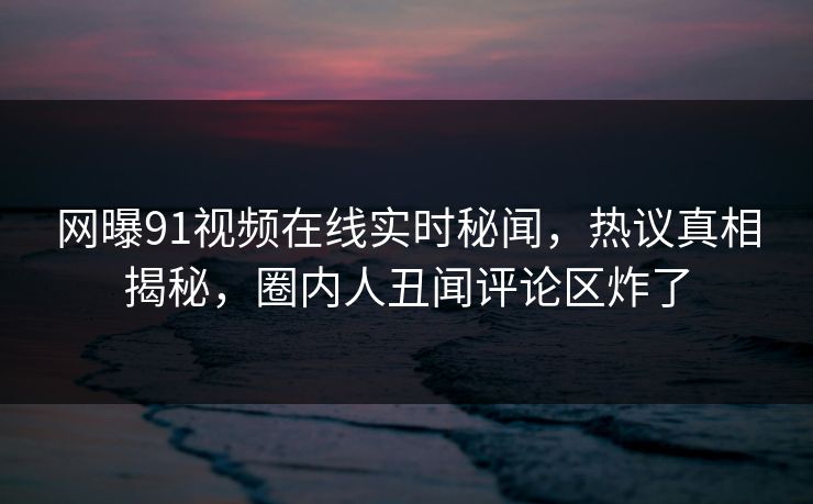网曝91视频在线实时秘闻，热议真相揭秘，圈内人丑闻评论区炸了