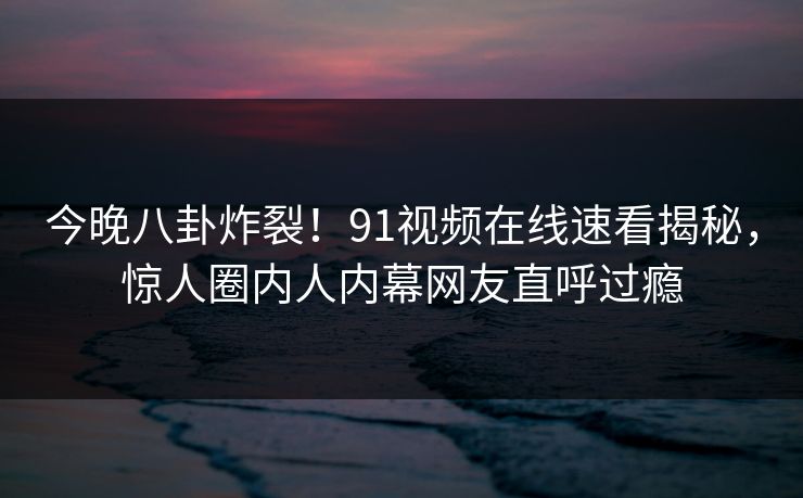 今晚八卦炸裂！91视频在线速看揭秘，惊人圈内人内幕网友直呼过瘾