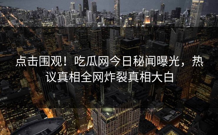 点击围观！吃瓜网今日秘闻曝光，热议真相全网炸裂真相大白