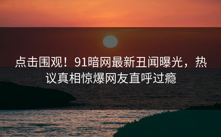 点击围观！91暗网最新丑闻曝光，热议真相惊爆网友直呼过瘾
