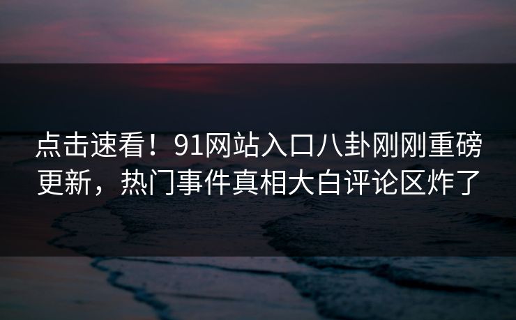 点击速看！91网站入口八卦刚刚重磅更新，热门事件真相大白评论区炸了