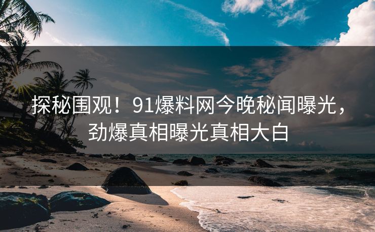 探秘围观！91爆料网今晚秘闻曝光，劲爆真相曝光真相大白