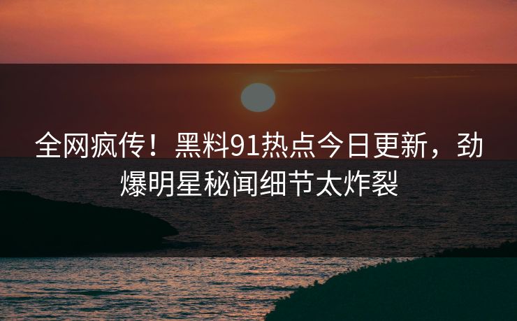 全网疯传！黑料91热点今日更新，劲爆明星秘闻细节太炸裂