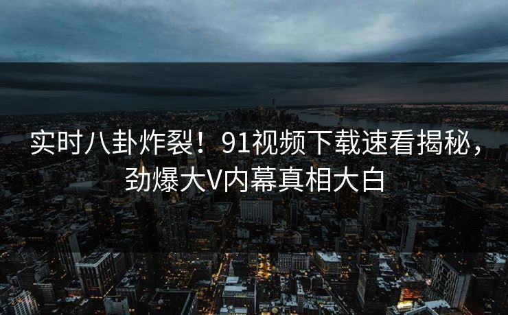 实时八卦炸裂！91视频下载速看揭秘，劲爆大V内幕真相大白
