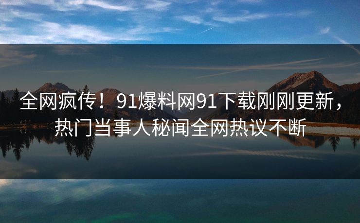 全网疯传！91爆料网91下载刚刚更新，热门当事人秘闻全网热议不断
