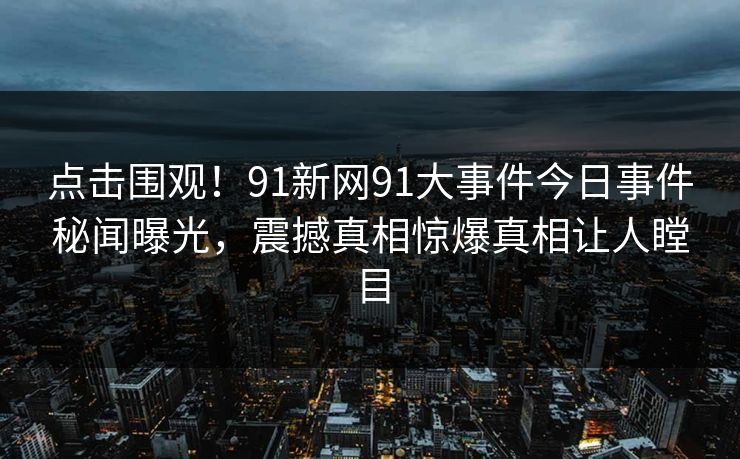 点击围观！91新网91大事件今日事件秘闻曝光，震撼真相惊爆真相让人瞠目