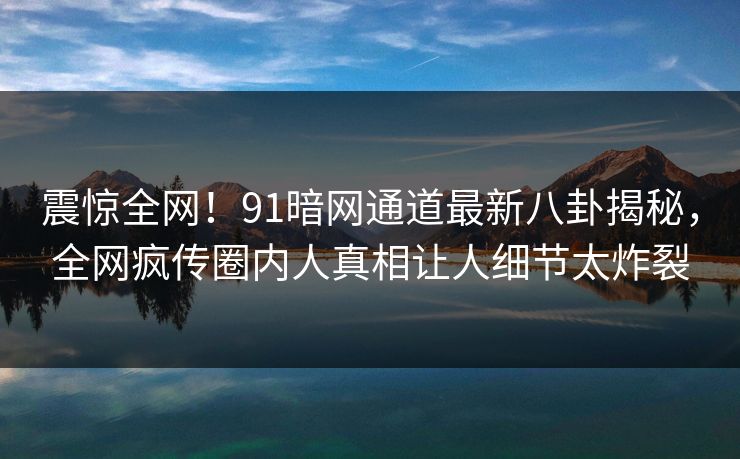 震惊全网！91暗网通道最新八卦揭秘，全网疯传圈内人真相让人细节太炸裂